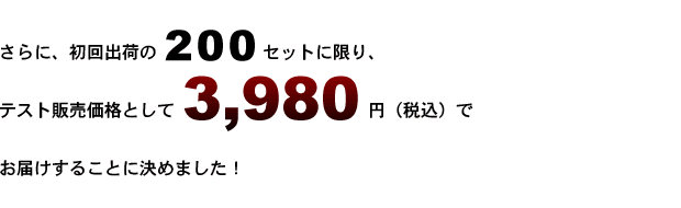 さらに、初回出荷の100セットに限り、<br />
テスト販売価格として3,980円（税込）にてお届けすることに決めました。